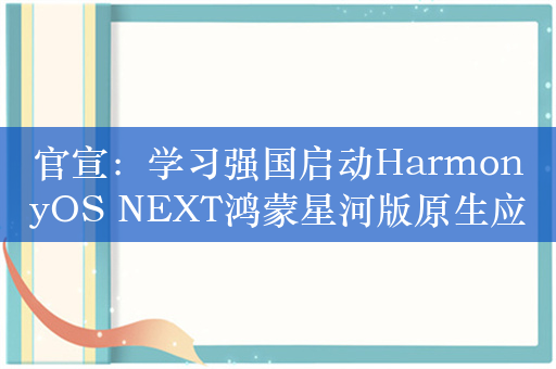 官宣：学习强国启动HarmonyOS NEXT鸿蒙星河版原生应用开发