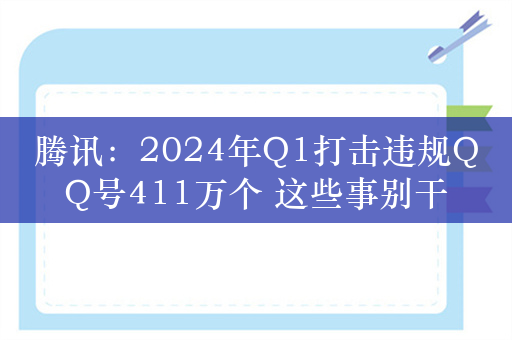 腾讯：2024年Q1打击违规QQ号411万个 这些事别干