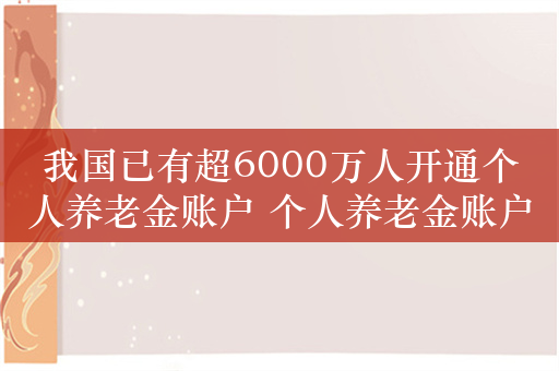 我国已有超6000万人开通个人养老金账户 个人养老金账户该怎么用？