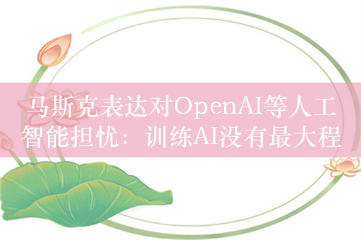 马斯克表达对OpenAI等人工智能担忧：训练AI没有最大程度追求真相