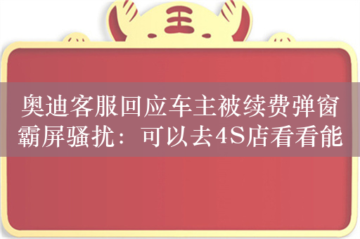 奥迪客服回应车主被续费弹窗霸屏骚扰：可以去4S店看看能否永久关闭