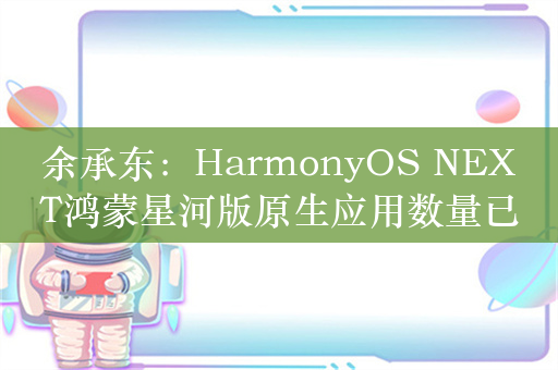 余承东：HarmonyOS NEXT鸿蒙星河版原生应用数量已超4000款