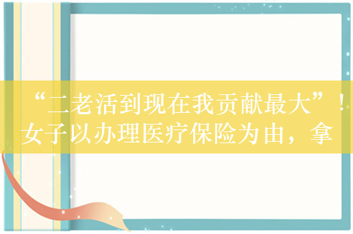 “二老活到现在我贡献最大”！女子以办理医疗保险为由，拿走一家庭800万