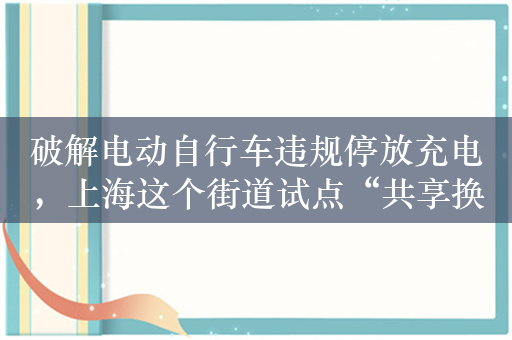 破解电动自行车违规停放充电，上海这个街道试点“共享换电”