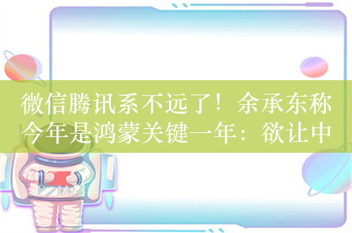 微信腾讯系不远了！余承东称今年是鸿蒙关键一年：欲让中国市场99%应用迁移过来