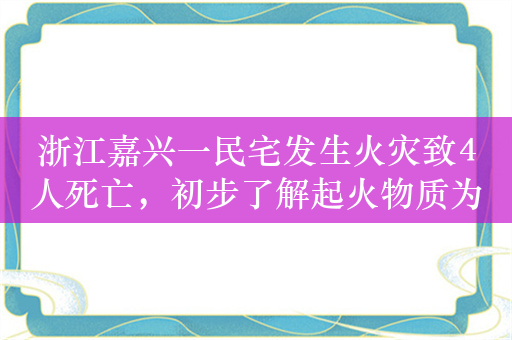 浙江嘉兴一民宅发生火灾致4人死亡，初步了解起火物质为家具