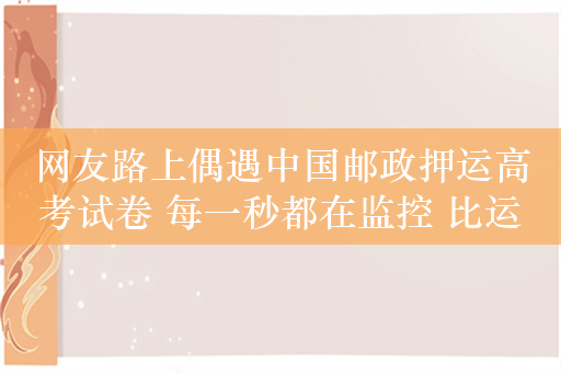 网友路上偶遇中国邮政押运高考试卷 每一秒都在监控 比运钞严格多了