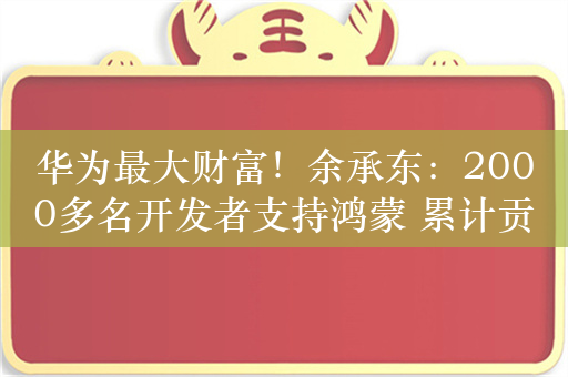 华为最大财富！余承东：2000多名开发者支持鸿蒙 累计贡献超6200万行核心代码