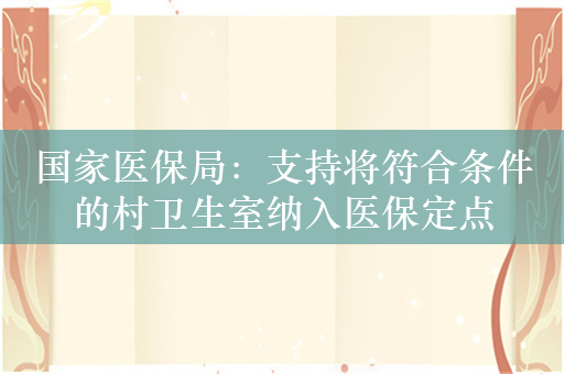 国家医保局：支持将符合条件的村卫生室纳入医保定点
