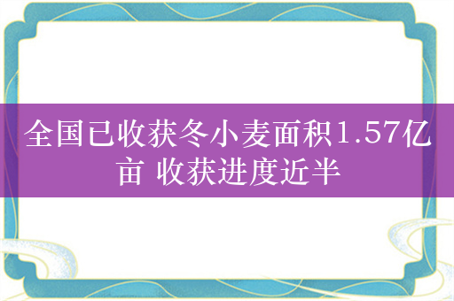 全国已收获冬小麦面积1.57亿亩 收获进度近半