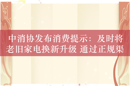 中消协发布消费提示：及时将老旧家电换新升级 通过正规渠道来换新