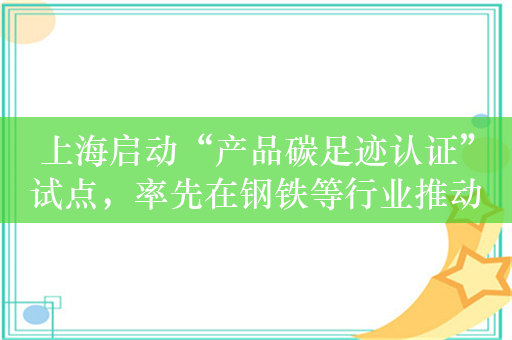 上海启动“产品碳足迹认证”试点，率先在钢铁等行业推动