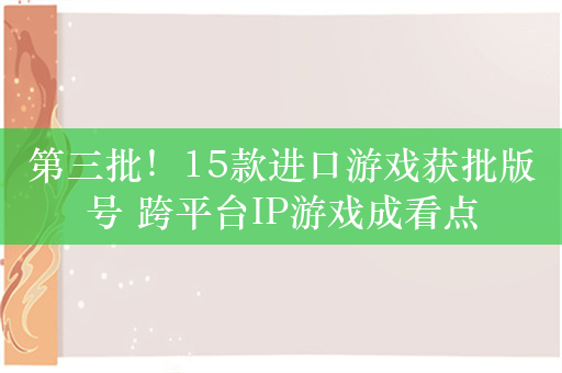 第三批！15款进口游戏获批版号 跨平台IP游戏成看点