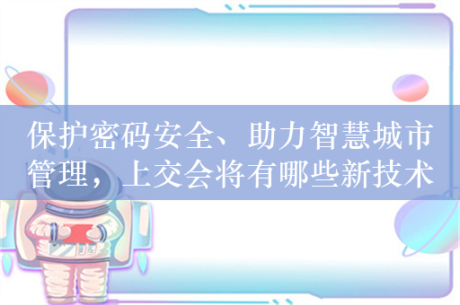 保护密码安全、助力智慧城市管理，上交会将有哪些新技术亮相？