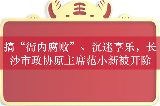 搞“衙内腐败”、沉迷享乐，长沙市政协原主席范小新被开除党籍