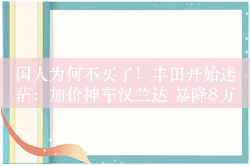 国人为何不买了！丰田开始迷茫：加价神车汉兰达 暴降8万无人问津