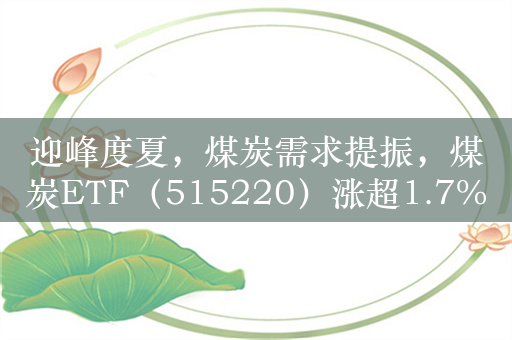 迎峰度夏，煤炭需求提振，煤炭ETF（515220）涨超1.7%，成交额超1亿元