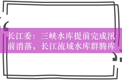 长江委：三峡水库提前完成汛前消落，长江流域水库群腾库迎汛