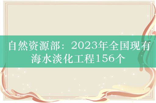 自然资源部：2023年全国现有海水淡化工程156个