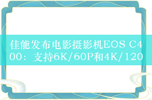 佳能发布电影摄影机EOS C400：支持6K/60P和4K/120P视频