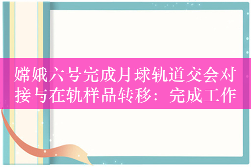 嫦娥六号完成月球轨道交会对接与在轨样品转移：完成工作下班 准备回家！