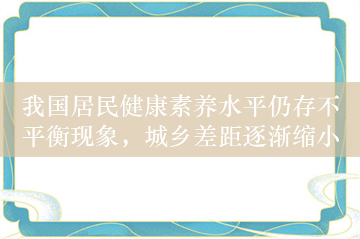 我国居民健康素养水平仍存不平衡现象，城乡差距逐渐缩小