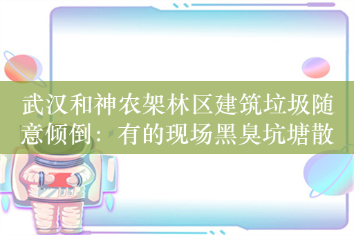 武汉和神农架林区建筑垃圾随意倾倒：有的现场黑臭坑塘散布，离湖仅百余米