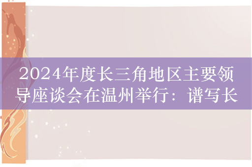 2024年度长三角地区主要领导座谈会在温州举行：谱写长三角一体化新篇章勇当中国式现代化先行者