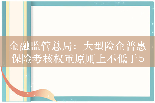 金融监管总局：大型险企普惠保险考核权重原则上不低于5% 未来五年基本建成高质量普惠保险发展体系