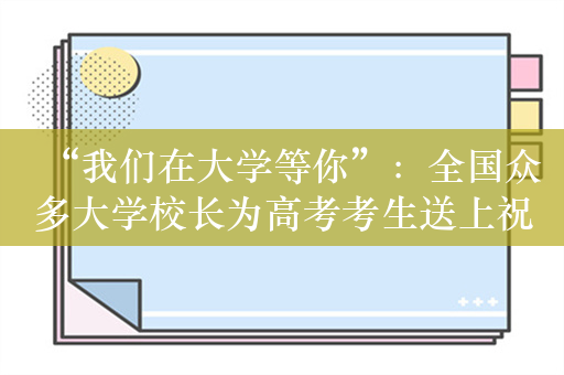 “我们在大学等你”：全国众多大学校长为高考考生送上祝福