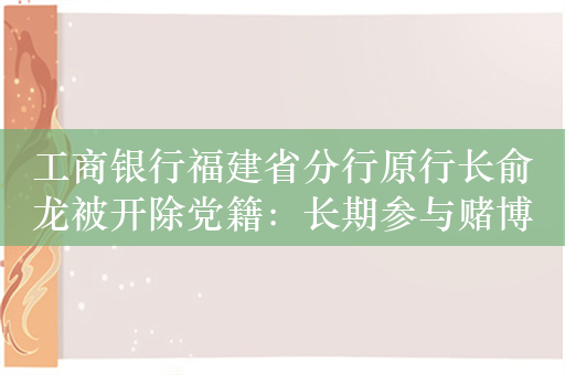 工商银行福建省分行原行长俞龙被开除党籍：长期参与赌博