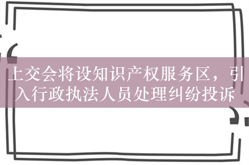 上交会将设知识产权服务区，引入行政执法人员处理纠纷投诉