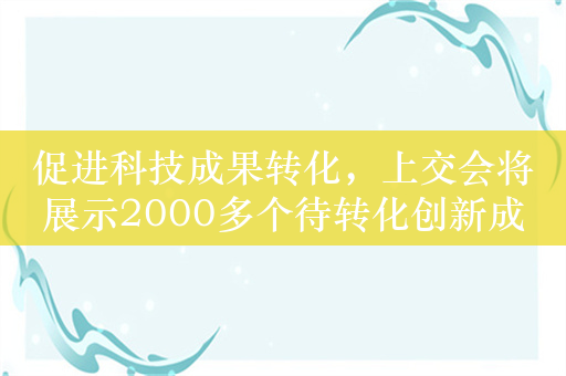 促进科技成果转化，上交会将展示2000多个待转化创新成果