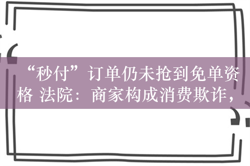 “秒付”订单仍未抢到免单资格 法院：商家构成消费欺诈，判决“退一赔三”