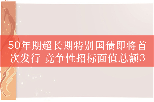 50年期超长期特别国债即将首次发行 竞争性招标面值总额350亿元