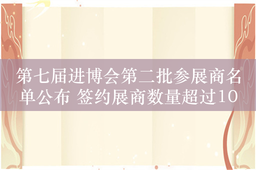 第七届进博会第二批参展商名单公布 签约展商数量超过1000家