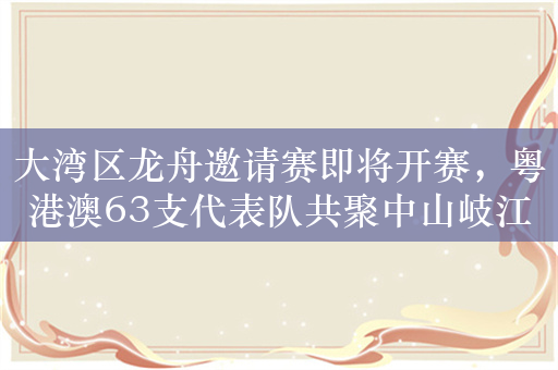 大湾区龙舟邀请赛即将开赛，粤港澳63支代表队共聚中山岐江