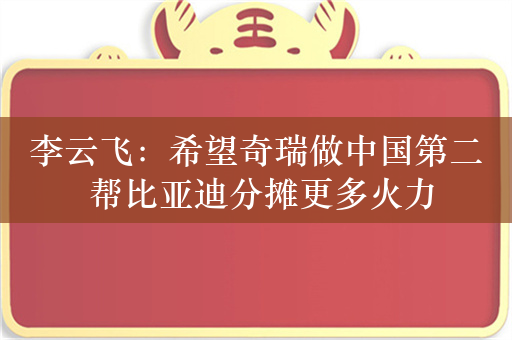 李云飞：希望奇瑞做中国第二 帮比亚迪分摊更多火力