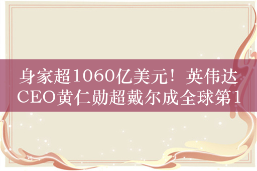 身家超1060亿美元！英伟达CEO黄仁勋超戴尔成全球第13大富豪