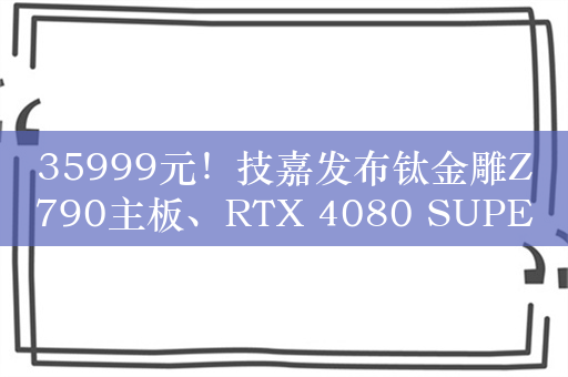 35999元！技嘉发布钛金雕Z790主板、RTX 4080 SUPER显卡套装：限量300套