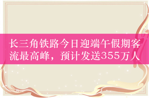 长三角铁路今日迎端午假期客流最高峰，预计发送355万人次