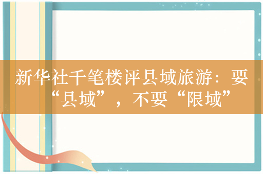 新华社千笔楼评县域旅游：要“县域”，不要“限域”