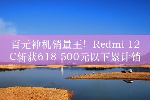 百元神机销量王！Redmi 12C斩获618 500元以下累计销量榜第一