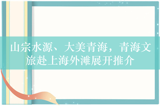 山宗水源、大美青海，青海文旅赴上海外滩展开推介