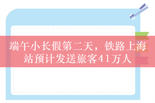 端午小长假第二天，铁路上海站预计发送旅客41万人