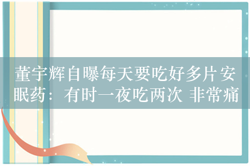 董宇辉自曝每天要吃好多片安眠药：有时一夜吃两次 非常痛苦