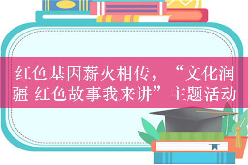 红色基因薪火相传，“文化润疆 红色故事我来讲”主题活动在喀什举办