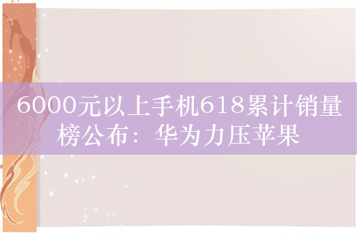 6000元以上手机618累计销量榜公布：华为力压苹果