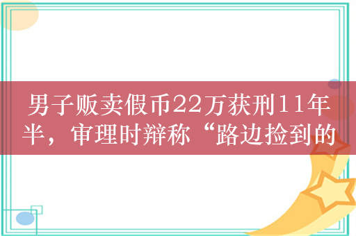 男子贩卖假币22万获刑11年半，审理时辩称“路边捡到的”