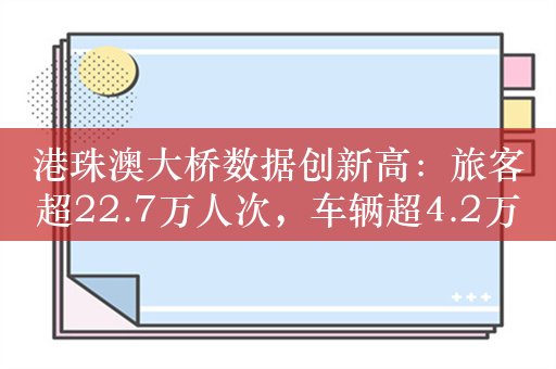 港珠澳大桥数据创新高：旅客超22.7万人次，车辆超4.2万辆次